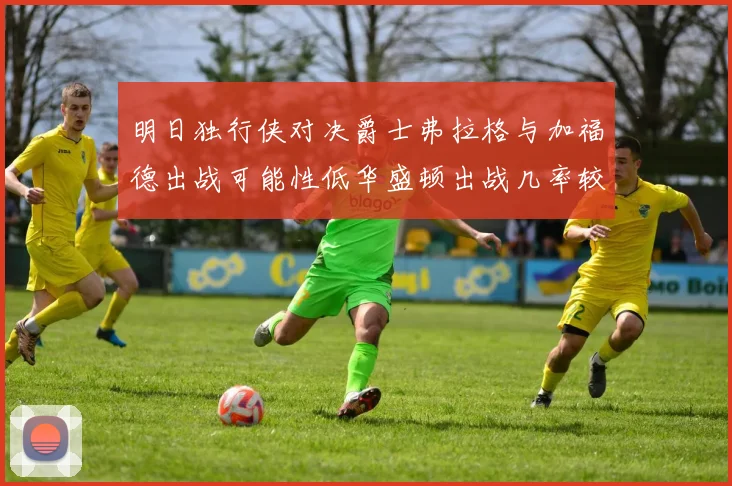 明日独行侠对决爵士弗拉格与加福德出战可能性低华盛顿出战几率较高