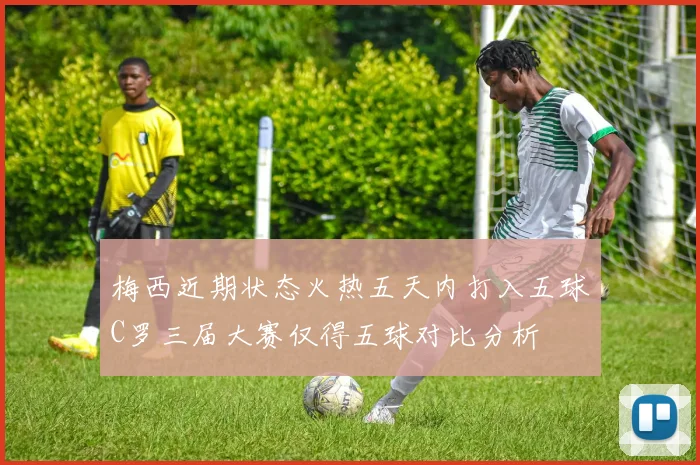 梅西近期状态火热五天内打入五球C罗三届大赛仅得五球对比分析