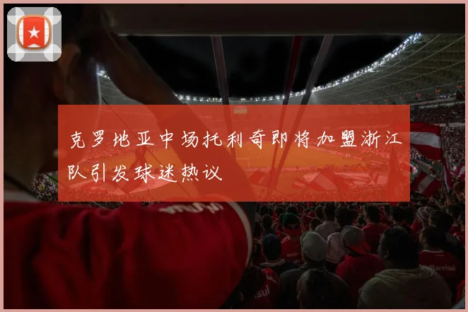 克罗地亚中场托利奇即将加盟浙江队引发球迷热议