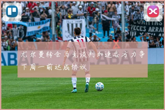 尤尔曼转会马竞谈判加速各方力争下周一前达成协议