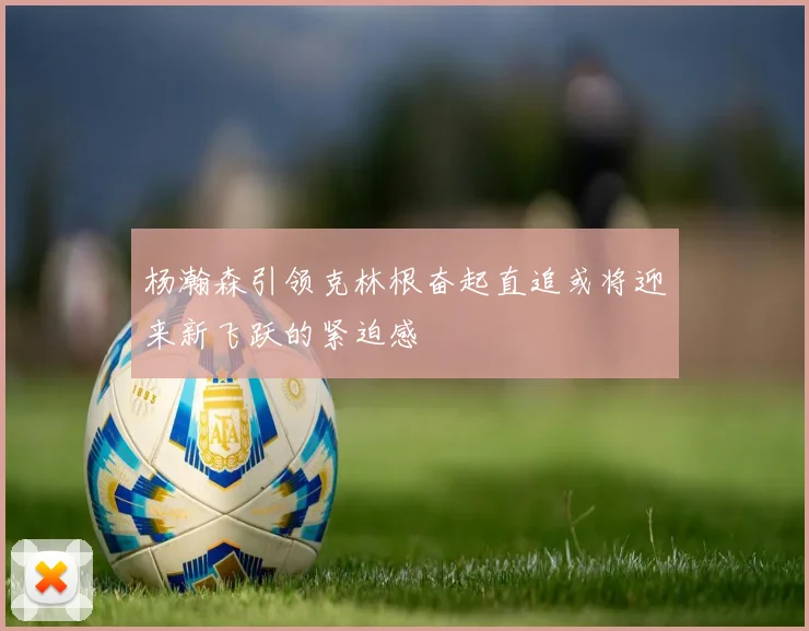 杨瀚森引领克林根奋起直追或将迎来新飞跃的紧迫感
