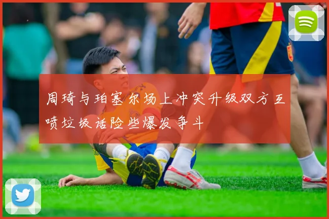 周琦与珀塞尔场上冲突升级双方互喷垃圾话险些爆发争斗