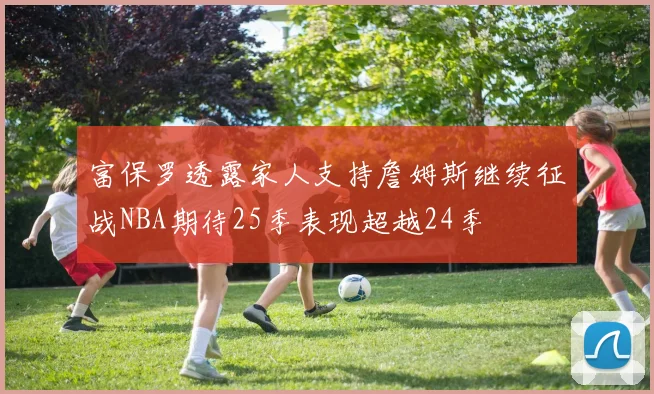富保罗透露家人支持詹姆斯继续征战NBA期待25季表现超越24季