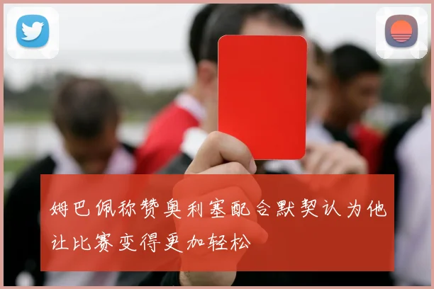 姆巴佩称赞奥利塞配合默契认为他让比赛变得更加轻松