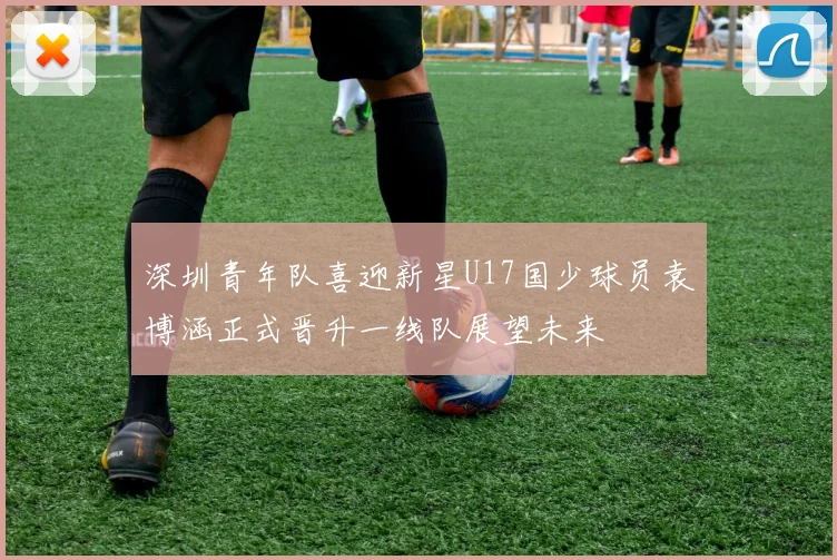 深圳青年队喜迎新星U17国少球员袁博涵正式晋升一线队展望未来