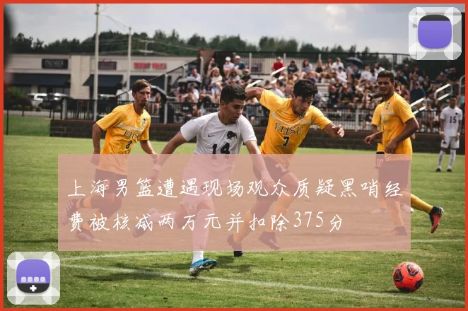 上海男篮遭遇现场观众质疑黑哨经费被核减两万元并扣除375分
