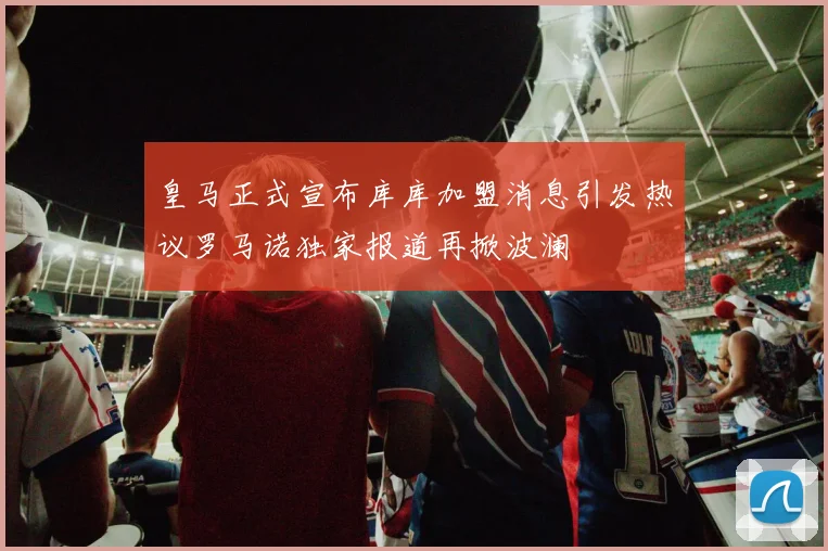 皇马正式宣布库库加盟消息引发热议罗马诺独家报道再掀波澜
