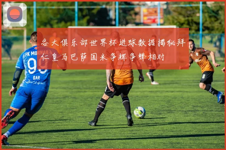 各大俱乐部世界杯进球数据揭秘拜仁皇马巴萨国米争辉争锋相对