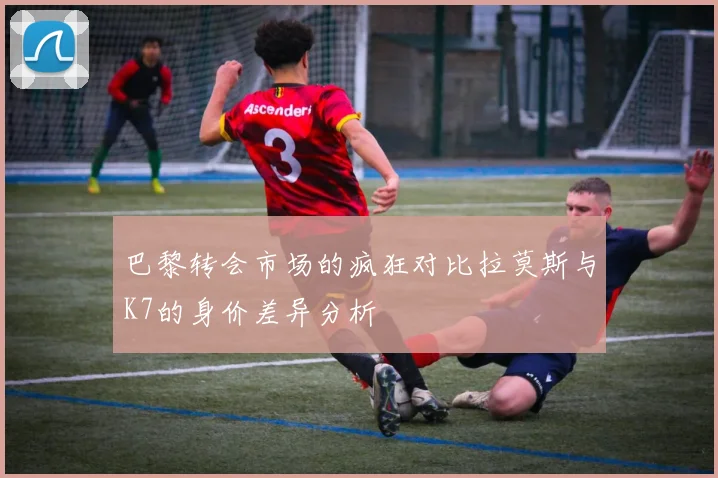 巴黎转会市场的疯狂对比拉莫斯与K7的身价差异分析