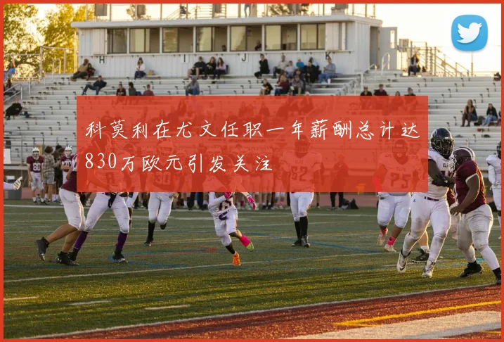 科莫利在尤文任职一年薪酬总计达830万欧元引发关注
