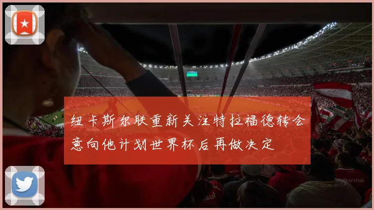 纽卡斯尔联重新关注特拉福德转会意向他计划世界杯后再做决定
