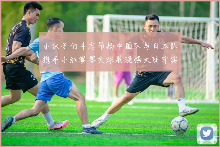 小伙子们斗志昂扬中国队与日本队携手小组赛零失球展现强大防守实力