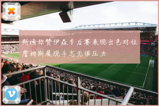斯通称赞伊森季后赛表现出色对位詹姆斯展现斗志无惧压力