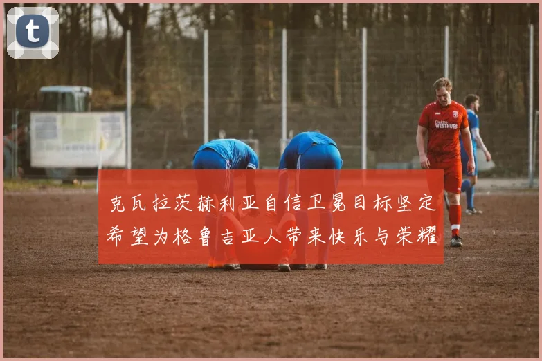 克瓦拉茨赫利亚自信卫冕目标坚定希望为格鲁吉亚人带来快乐与荣耀