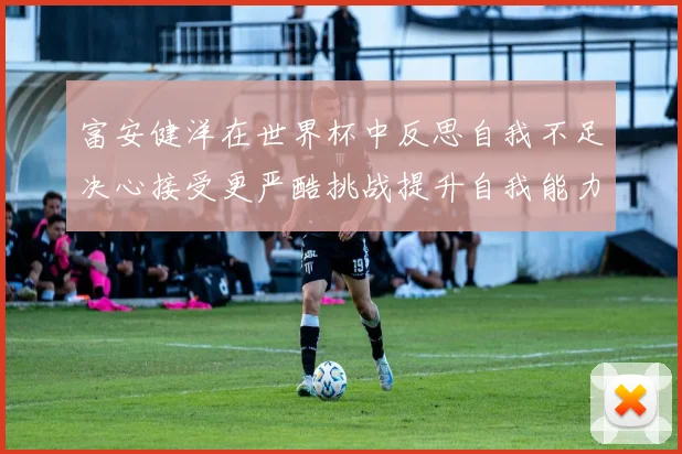 富安健洋在世界杯中反思自我不足决心接受更严酷挑战提升自我能力