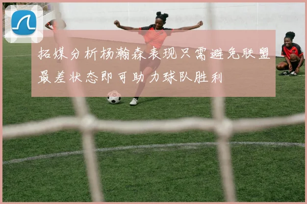 拓媒分析杨瀚森表现只需避免联盟最差状态即可助力球队胜利